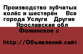 Производство зубчатых колёс и шестерён. - Все города Услуги » Другие   . Ярославская обл.,Фоминское с.